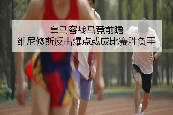 皇马客战马竞前瞻 维尼修斯反击爆点或成比赛胜负手