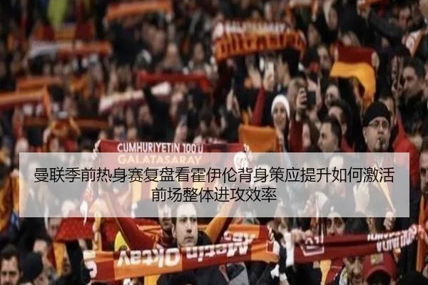 曼联季前热身赛复盘看霍伊伦背身策应提升如何激活前场整体进攻效率