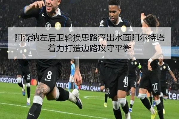 阿森纳左后卫轮换思路浮出水面阿尔特塔着力打造边路攻守平衡